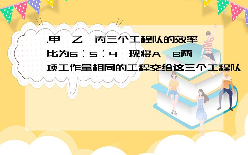 .甲、乙、丙三个工程队的效率比为6：5：4,现将A、B两项工作量相同的工程交给这三个工程队,甲队负责A工程