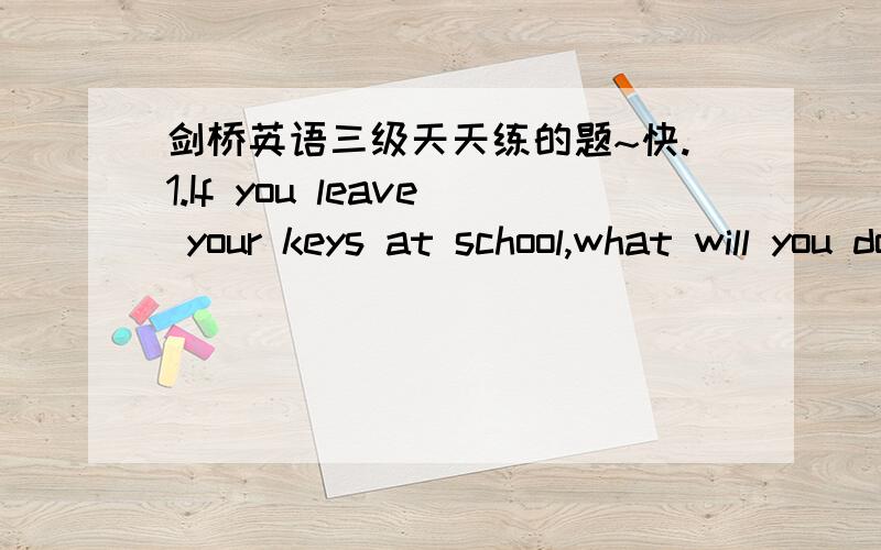 剑桥英语三级天天练的题~快.1.If you leave your keys at school,what will you do?2.What should you do if you have a bad cold?3.What will you do if you are free tomorrow?帮帮忙拉···