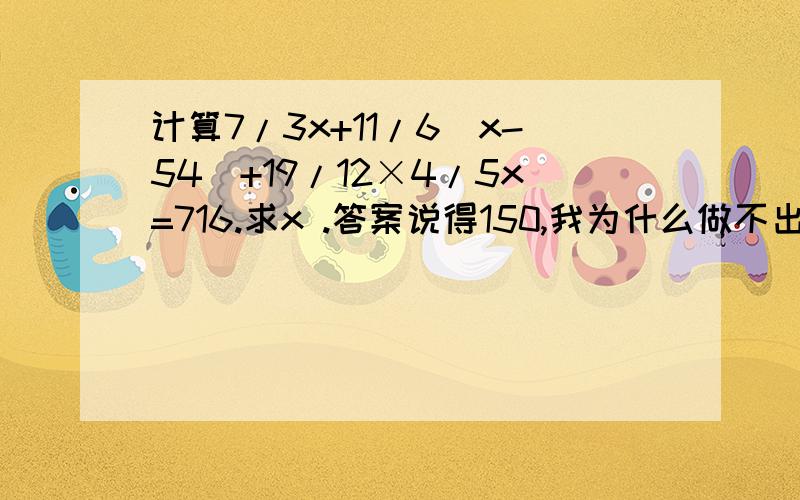 计算7/3x+11/6(x-54)+19/12×4/5x=716.求x .答案说得150,我为什么做不出来啊.太笨了.是么- -还是我算错数了...........