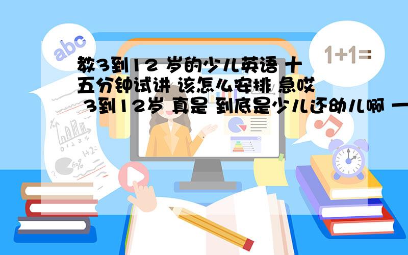 教3到12 岁的少儿英语 十五分钟试讲 该怎么安排 急哎 3到12岁 真是 到底是少儿还幼儿啊 一点都不合理