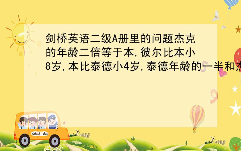 剑桥英语二级A册里的问题杰克的年龄二倍等于本,彼尔比本小8岁,本比泰德小4岁,泰德年龄的一半和杰克的年龄等于本求的年龄各是多少