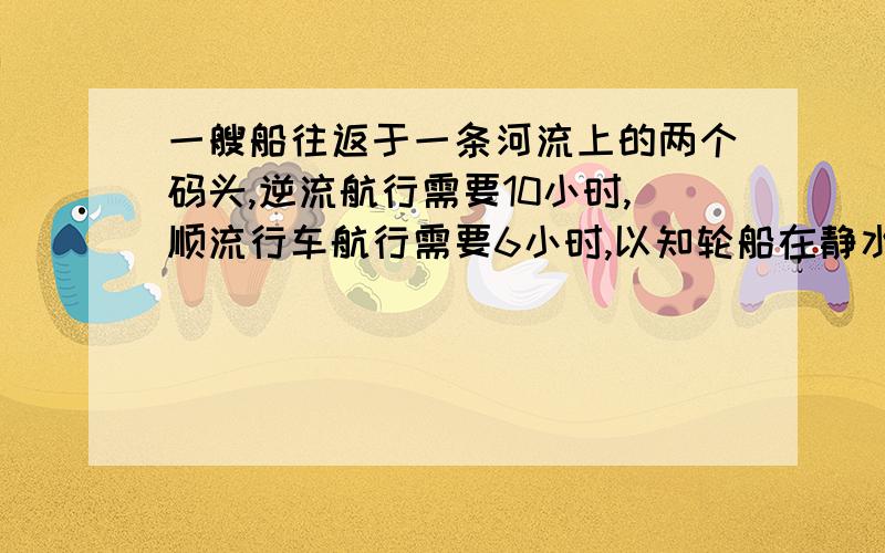 一艘船往返于一条河流上的两个码头,逆流航行需要10小时,顺流行车航行需要6小时,以知轮船在静水中的速度