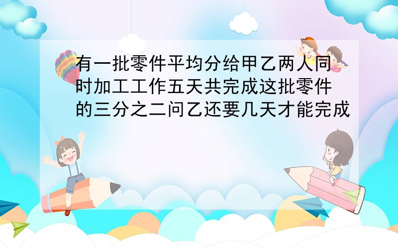 有一批零件平均分给甲乙两人同时加工工作五天共完成这批零件的三分之二问乙还要几天才能完成