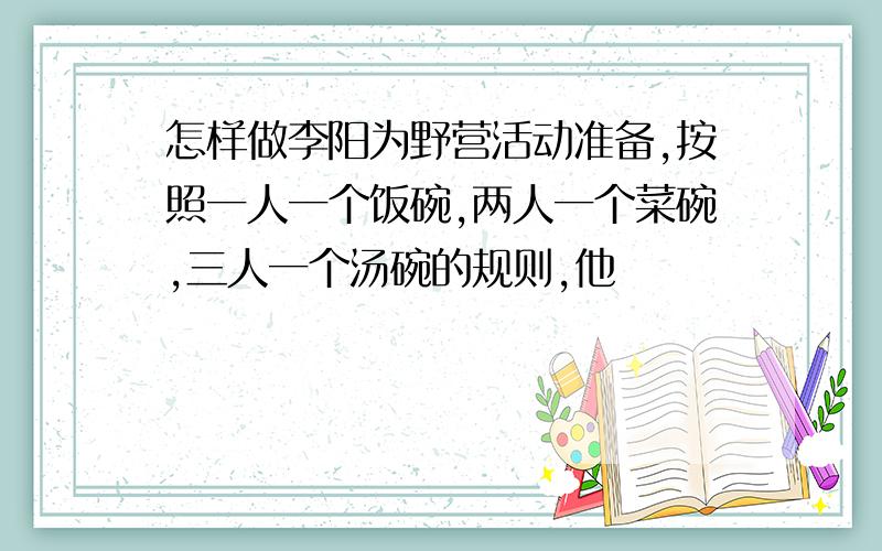 怎样做李阳为野营活动准备,按照一人一个饭碗,两人一个菜碗,三人一个汤碗的规则,他