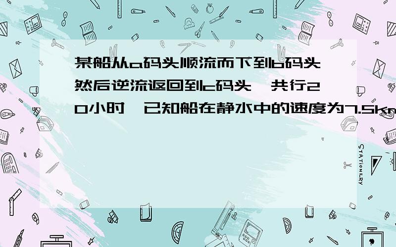 某船从a码头顺流而下到b码头然后逆流返回到c码头,共行20小时,已知船在静水中的速度为7.5km/时,水流的速度为2.5km/时,若A与B的距离短40km,求A与B的距离