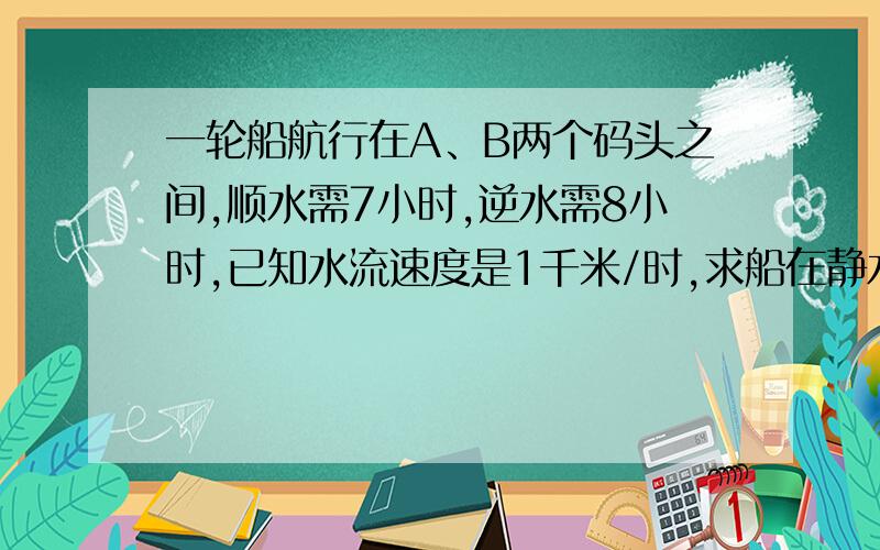 一轮船航行在A、B两个码头之间,顺水需7小时,逆水需8小时,已知水流速度是1千米/时,求船在静水中的速度