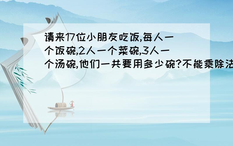 请来17位小朋友吃饭,每人一个饭碗,2人一个菜碗,3人一个汤碗,他们一共要用多少碗?不能乘除法