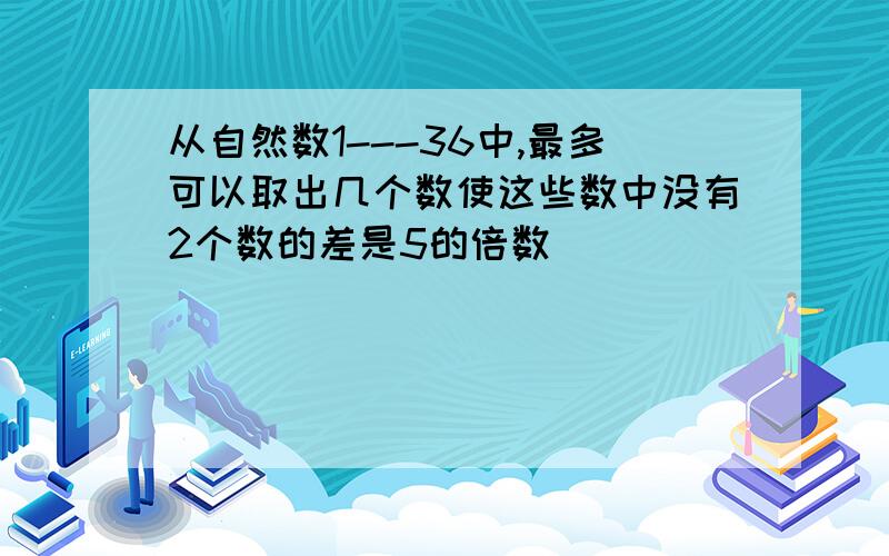 从自然数1---36中,最多可以取出几个数使这些数中没有2个数的差是5的倍数