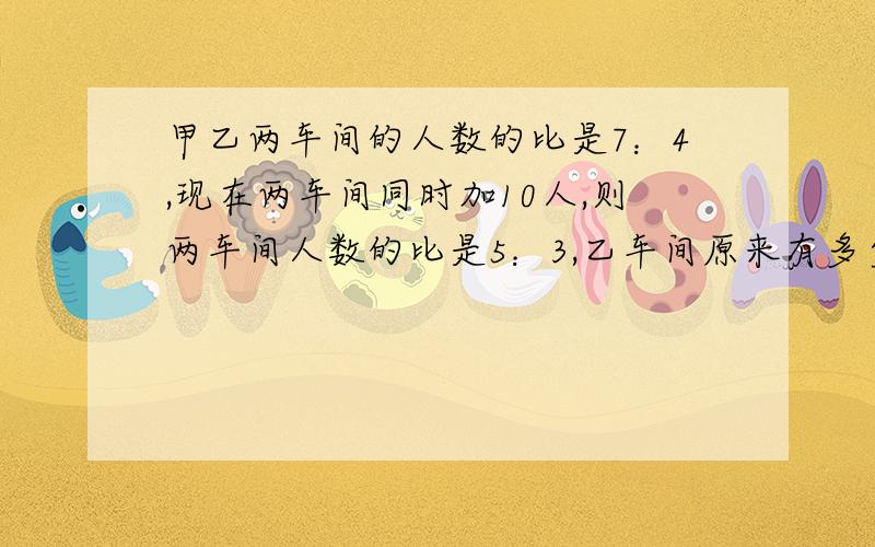 甲乙两车间的人数的比是7：4,现在两车间同时加10人,则两车间人数的比是5：3,乙车间原来有多少人不要方程