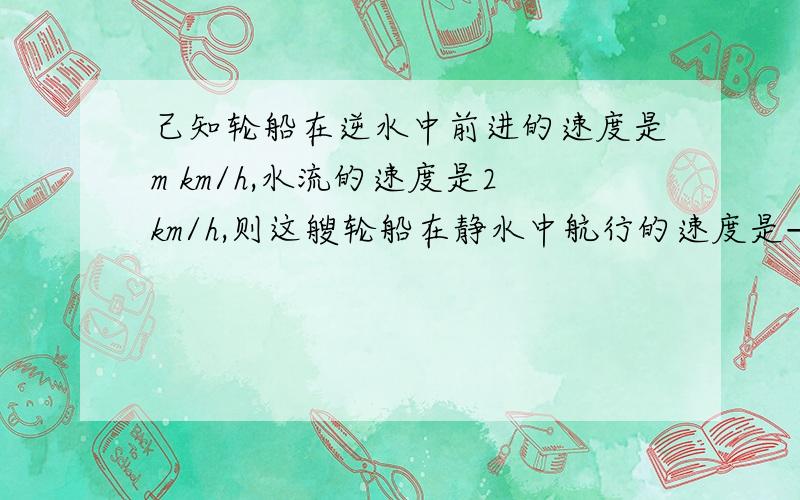 己知轮船在逆水中前进的速度是m km/h,水流的速度是2km/h,则这艘轮船在静水中航行的速度是——km/h