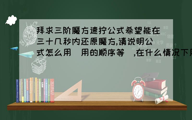 拜求三阶魔方速拧公式希望能在三十几秒内还原魔方,请说明公式怎么用（用的顺序等）,在什么情况下用,还有魔方的专业术语的解释.｛好的话,我会再给你加40分及以上,说到做到,魔方公式的