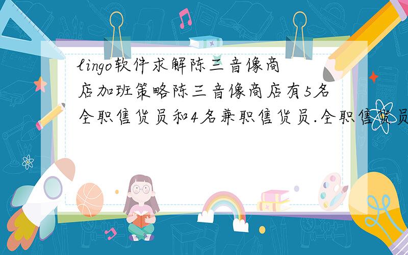 lingo软件求解陈三音像商店加班策略陈三音像商店有5名全职售货员和4名兼职售货员.全职售货员每月工作160小时,兼职售货员每月工作80小时.根据过去的工作记录,全职售货员每小时销售CD25张,