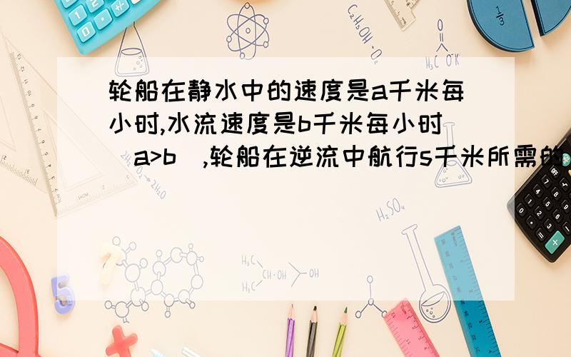 轮船在静水中的速度是a千米每小时,水流速度是b千米每小时（a>b),轮船在逆流中航行s千米所需的