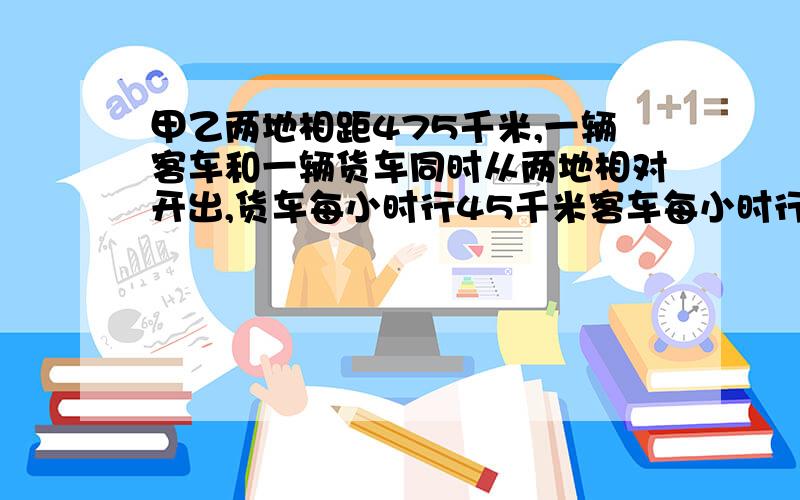 甲乙两地相距475千米,一辆客车和一辆货车同时从两地相对开出,货车每小时行45千米客车每小时行50千米,经过几小时两车相遇?