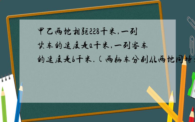 甲乙两地相距228千米,一列货车的速度是a千米,一列客车的速度是b千米.(两辆车分别从两地同时开出,相对而行)用式子表示经过几小时两车相遇