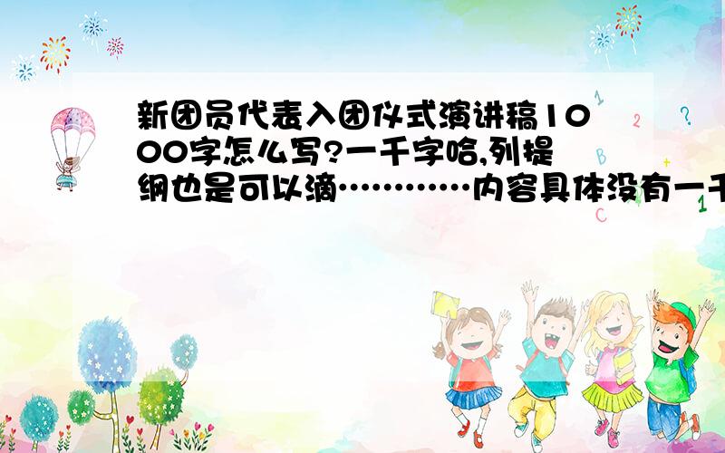 新团员代表入团仪式演讲稿1000字怎么写?一千字哈,列提纲也是可以滴…………内容具体没有一千字的话也行,五六分钟能正好讲完就行鸟.主要你对团的认识以及入团之后你会怎样做等等啊,还