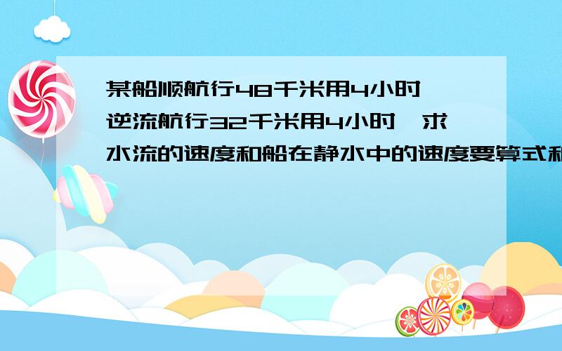 某船顺航行48千米用4小时,逆流航行32千米用4小时,求水流的速度和船在静水中的速度要算式和过程