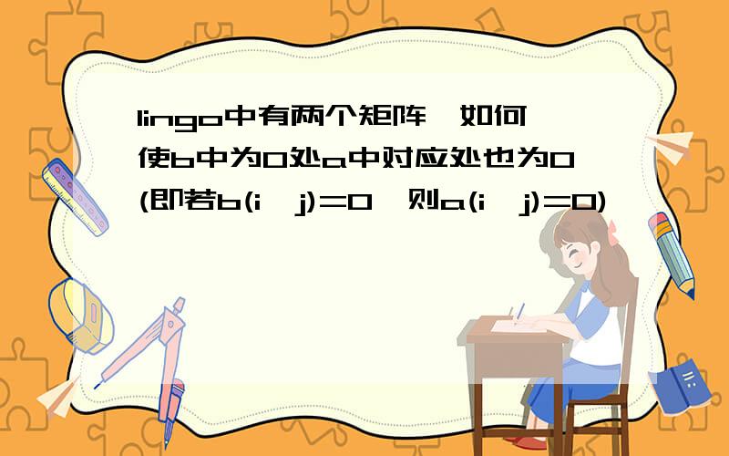 lingo中有两个矩阵,如何使b中为0处a中对应处也为0(即若b(i,j)=0,则a(i,j)=0)