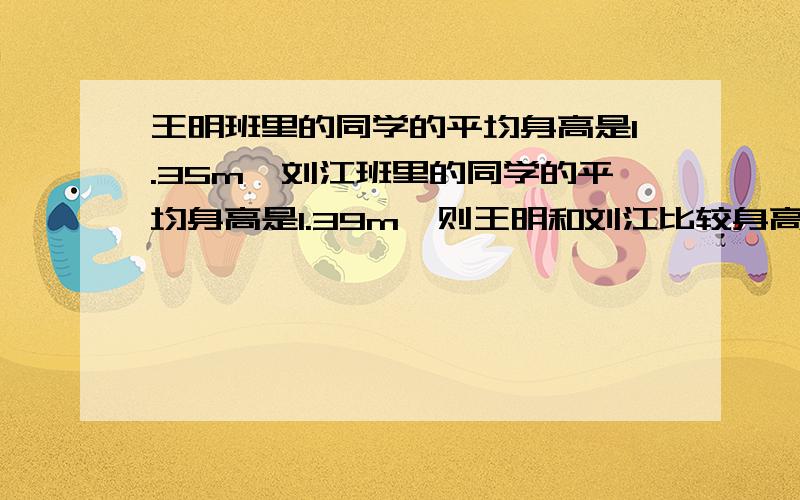 王明班里的同学的平均身高是1.35m,刘江班里的同学的平均身高是1.39m,则王明和刘江比较身高( )