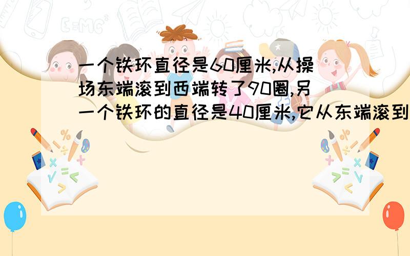 一个铁环直径是60厘米,从操场东端滚到西端转了90圈,另一个铁环的直径是40厘米,它从东端滚到西端要转多少圈?