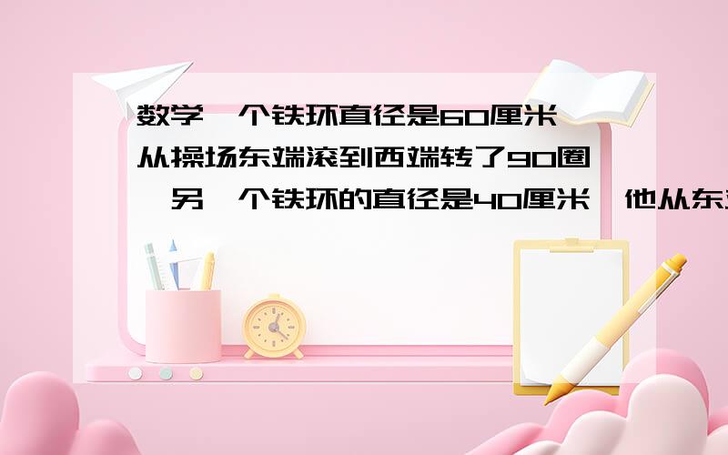 数学一个铁环直径是60厘米,从操场东端滚到西端转了90圈,另一个铁环的直径是40厘米,他从东端滚到西端要转多少圈