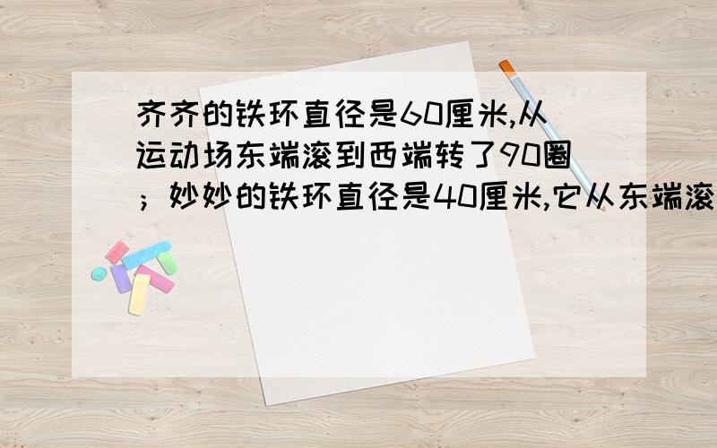 齐齐的铁环直径是60厘米,从运动场东端滚到西端转了90圈；妙妙的铁环直径是40厘米,它从东端滚到西端要滚要滚多少圈