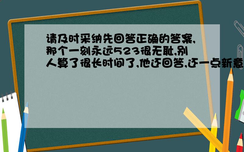 请及时采纳先回答正确的答案,那个一刻永远523很无耻,别人算了很长时间了,他还回答,还一点新意都没有,真的很无耻.