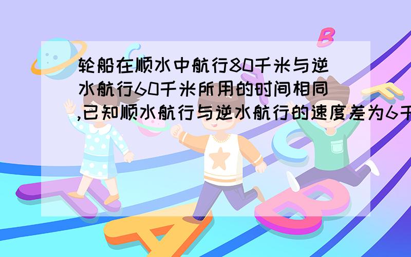 轮船在顺水中航行80千米与逆水航行60千米所用的时间相同,已知顺水航行与逆水航行的速度差为6千米每小时,