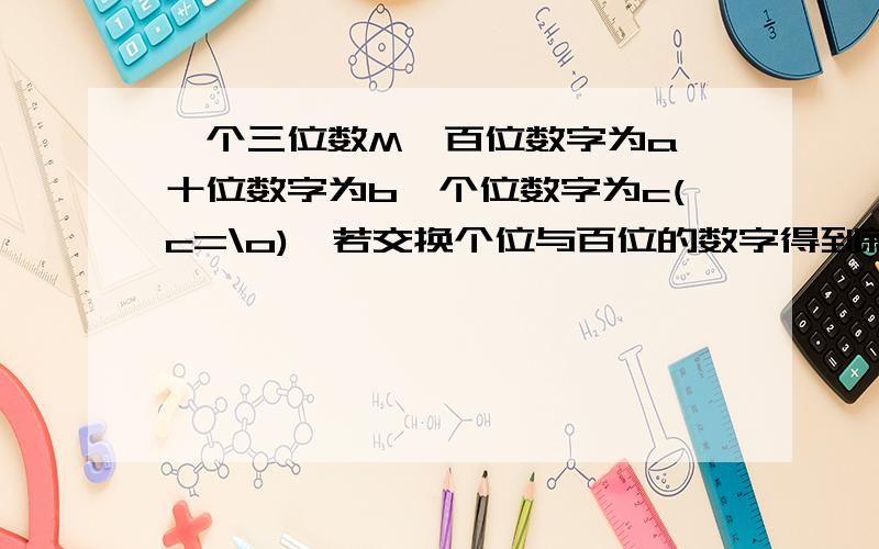 一个三位数M,百位数字为a,十位数字为b,个位数字为c(c=\o),若交换个位与百位的数字得到新三位数N.求证：N-M被99整除