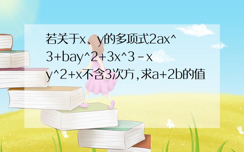 若关于x、y的多项式2ax^3+bay^2+3x^3-xy^2+x不含3次方,求a+2b的值