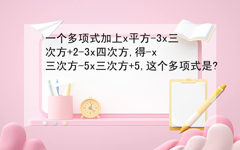 一个多项式加上x平方-3x三次方+2-3x四次方,得-x三次方-5x三次方+5,这个多项式是?