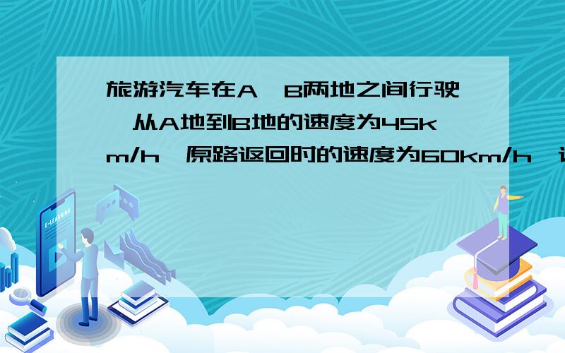 旅游汽车在A,B两地之间行驶,从A地到B地的速度为45km/h,原路返回时的速度为60km/h,请你根据以上信息,提出一个问题,并利用方程来解决这个问题.