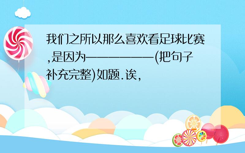 我们之所以那么喜欢看足球比赛,是因为——————(把句子补充完整)如题.诶,