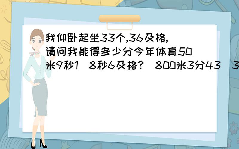 我仰卧起坐33个,36及格,请问我能得多少分今年体育50米9秒1(8秒6及格?)800米3分43（3分50及格?）跳远165（165及格?）15米运球10秒（14秒及格?）仰卧33个（36及格?）综合看能及格不?