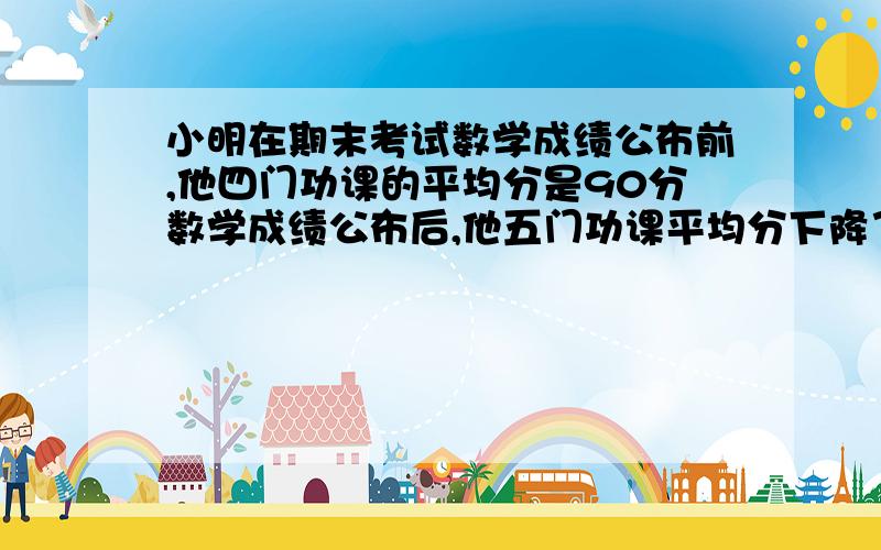 小明在期末考试数学成绩公布前,他四门功课的平均分是90分数学成绩公布后,他五门功课平均分下降了两分,小明数学考了多少分?要有列式和讲解,分回答完再加