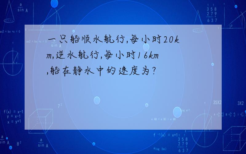 一只船顺水航行,每小时20km,逆水航行,每小时16km,船在静水中的速度为?