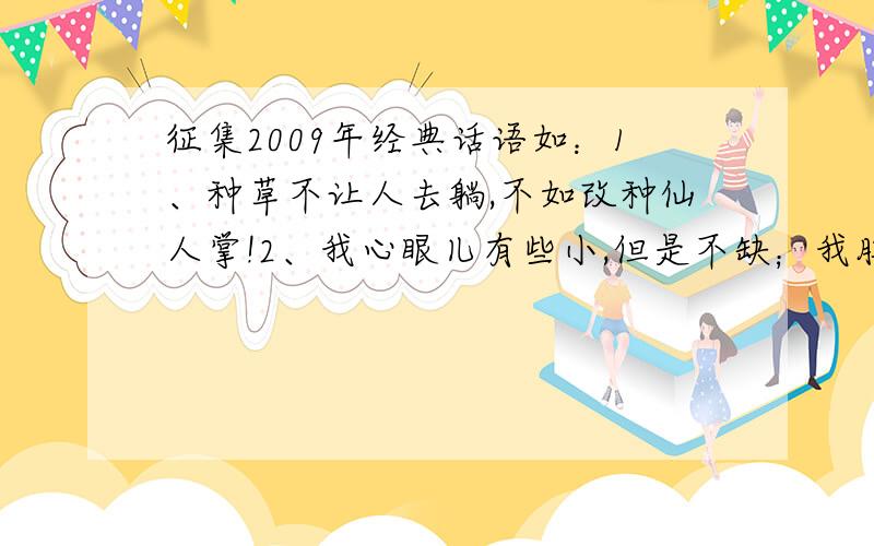 征集2009年经典话语如：1、种草不让人去躺,不如改种仙人掌!2、我心眼儿有些小,但是不缺；我脾气很好,但不是没有!3、人和猪的区别就是：猪一直是猪,而人有时却不是人!4、原来只要是分开