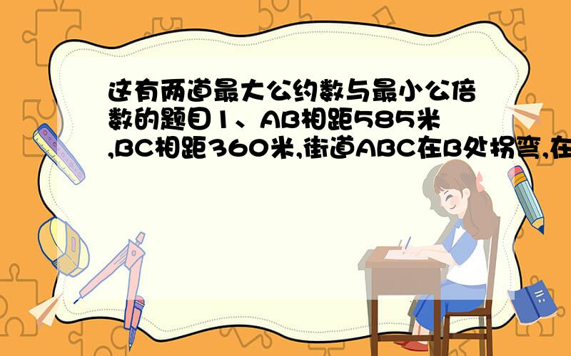 这有两道最大公约数与最小公倍数的题目1、AB相距585米,BC相距360米,街道ABC在B处拐弯,在街道一侧等装路灯.要求A、B、C处各装一盏路灯,这条街道最少装多少盏路灯?2、已知两个自然数差为2,它