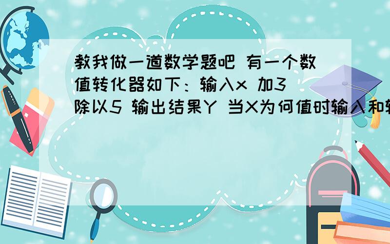 教我做一道数学题吧 有一个数值转化器如下：输入x 加3 除以5 输出结果Y 当X为何值时输入和输出相同