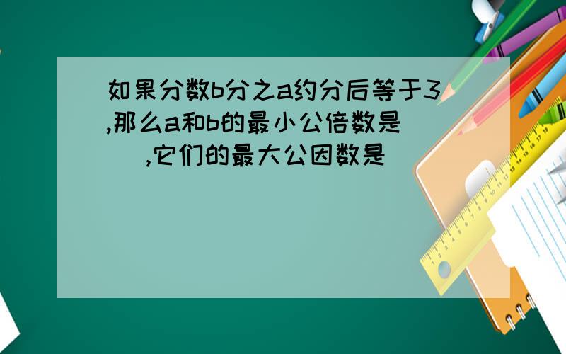 如果分数b分之a约分后等于3,那么a和b的最小公倍数是（ ）,它们的最大公因数是（）