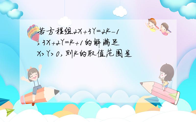 若方程组2X+3Y=2K-1,3X+2Y=K+1的解满足X>Y>0,则K的取值范围是