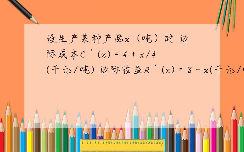 设生产某种产品x（吨）时 边际成本C′(x)＝4＋x/4(千元/吨) 边际收益R′(x)＝8－x(千元/吨).求： 1、产量设生产某种产品x（吨）时边际成本C′(x)＝4＋x/4(千元/吨) 边际收益R′(x)＝8－x(千元/吨).