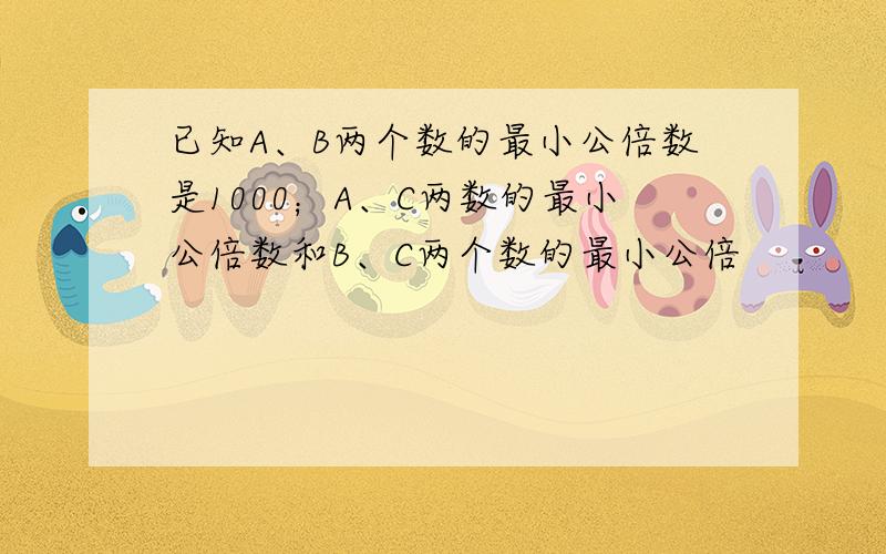 已知A、B两个数的最小公倍数是1000；A、C两数的最小公倍数和B、C两个数的最小公倍