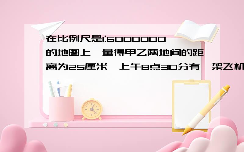 在比例尺是1:6000000的地图上,量得甲乙两地间的距离为25厘米,上午8点30分有一架飞机从甲地飞往乙地,上午上午10时30分到达.这架飞机平均每小时飞行多少千米?