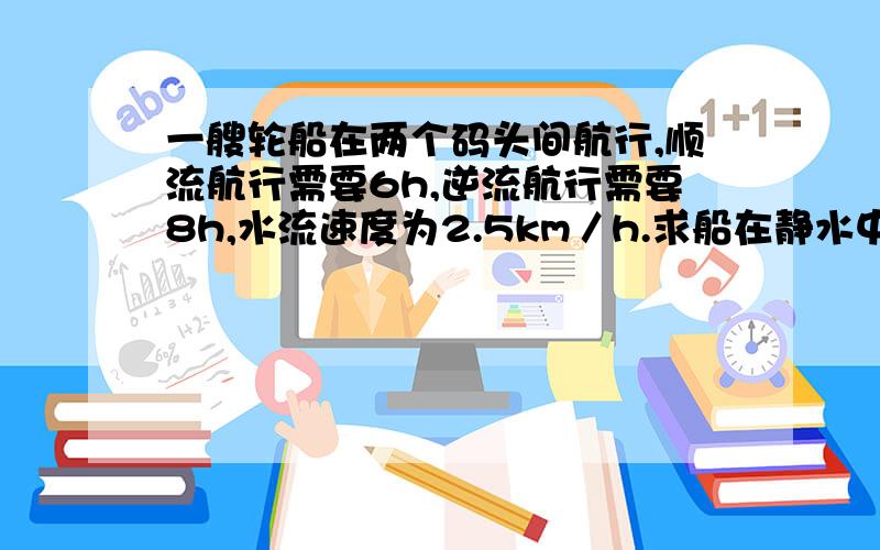 一艘轮船在两个码头间航行,顺流航行需要6h,逆流航行需要8h,水流速度为2.5km／h.求船在静水中的速度