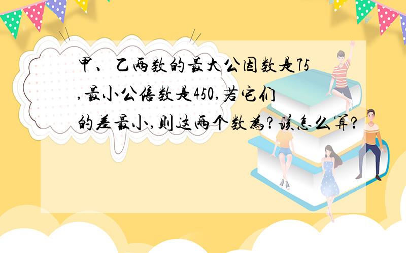 甲、乙两数的最大公因数是75,最小公倍数是450,若它们的差最小,则这两个数为?该怎么算?