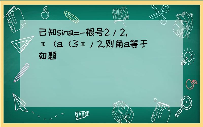 已知sina=-根号2/2,π＜a＜3π/2,则角a等于如题