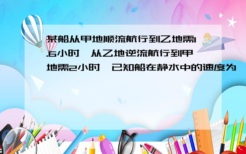 某船从甲地顺流航行到乙地需1.6小时,从乙地逆流航行到甲地需2小时,已知船在静水中的速度为一小时45千米