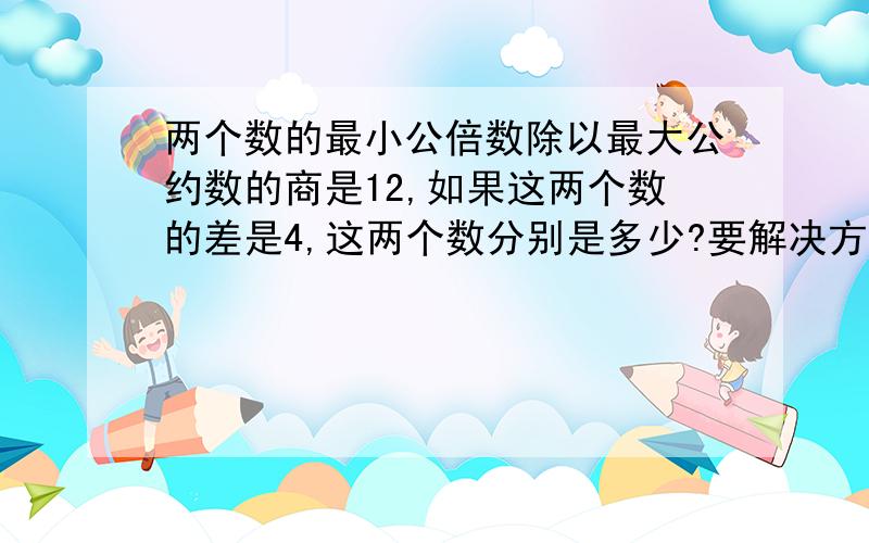 两个数的最小公倍数除以最大公约数的商是12,如果这两个数的差是4,这两个数分别是多少?要解决方法,谢谢还有答案