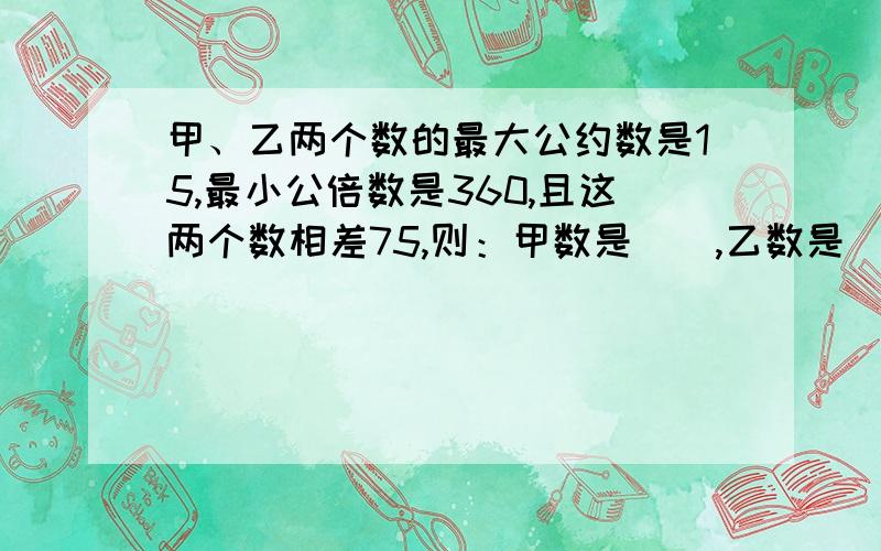 甲、乙两个数的最大公约数是15,最小公倍数是360,且这两个数相差75,则：甲数是（）,乙数是（）.